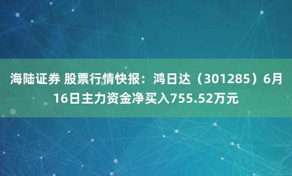 海陆证券 股票行情快报：鸿日达（301285）6月16日主力资金净买入755.52万元