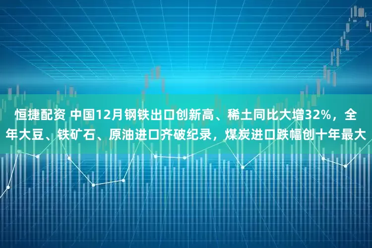 恒捷配资 中国12月钢铁出口创新高、稀土同比大增32%，全年大豆、铁矿石、原油进口齐破纪录，煤炭进口跌幅创十年最大
