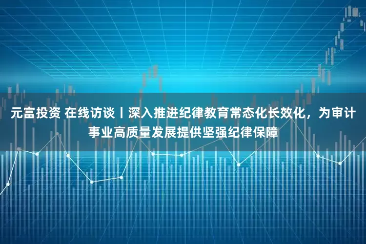 元富投资 在线访谈丨深入推进纪律教育常态化长效化，为审计事业高质量发展提供坚强纪律保障