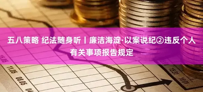 五八策略 纪法随身听丨廉洁海淀·以案说纪②违反个人有关事项报告规定