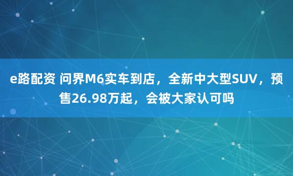 e路配资 问界M6实车到店，全新中大型SUV，预售26.98万起，会被大家认可吗