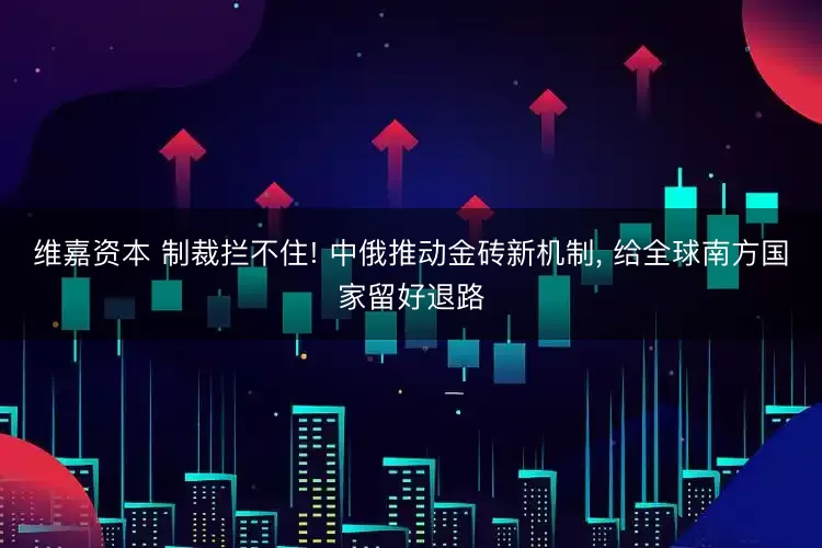 维嘉资本 制裁拦不住! 中俄推动金砖新机制, 给全球南方国家留好退路
